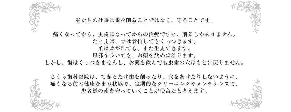 私たちの仕事は歯を削ることではなく、守ることです。痛くなってから、虫歯になってからの治療ですと、削るしかありません。たとえば、骨は骨折してもくっつきます。爪ははがれても、また生えてきます。風邪をひいても、お薬を飲めば治ります。しかし、歯はくっつきませんし、お薬を飲んでも虫歯の穴はもとに戻りません。さくら歯科医院は、できるだけ歯を削ったり、穴をあけたりしないように、痛くなる前の健康な歯の状態で、定期的なクリーニングやメンテナンスで、患者様の歯を守っていくことが使命だと考えます。